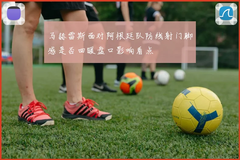 马赫雷斯面对阿根廷队防线射门脚感是否回暖盘口影响看点
