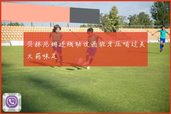 贝林厄姆连线助攻西班牙压哨过关火药味足