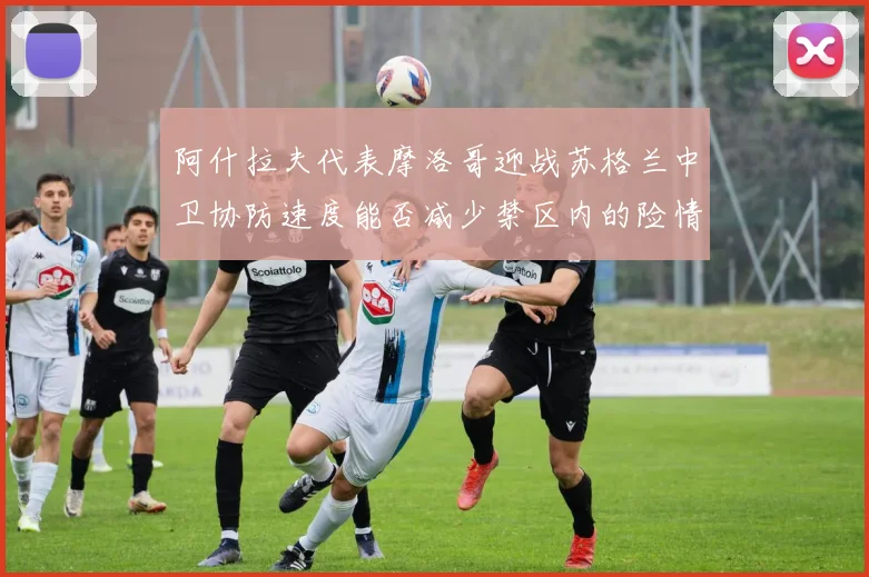 阿什拉夫代表摩洛哥迎战苏格兰中卫协防速度能否减少禁区内的险情
