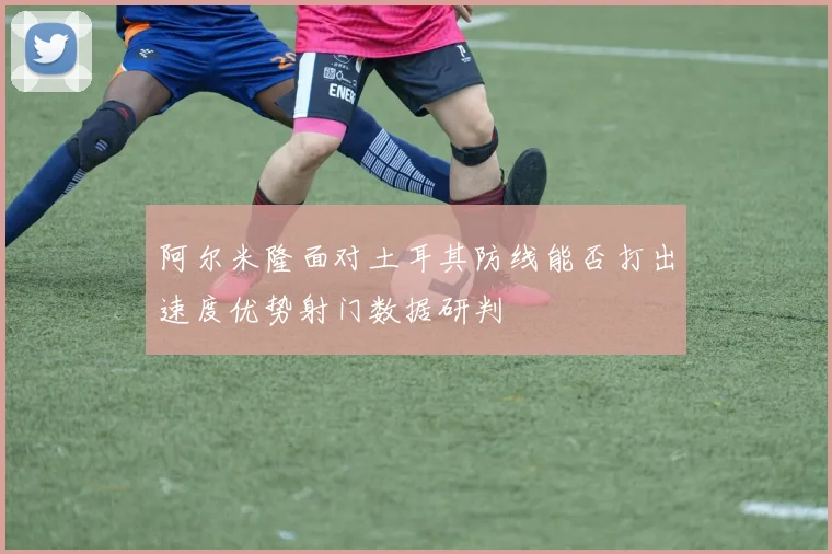 阿尔米隆面对土耳其防线能否打出速度优势射门数据研判