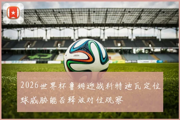 2026世界杯鲁姆迎战科特迪瓦定位球威胁能否释放对位观察