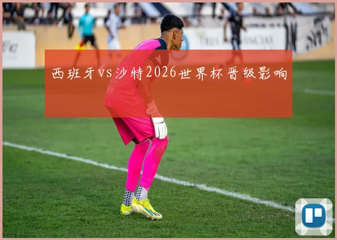 西班牙vs沙特2026世界杯晋级影响