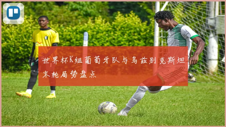 世界杯K组葡萄牙队与乌兹别克斯坦末轮局势盘点