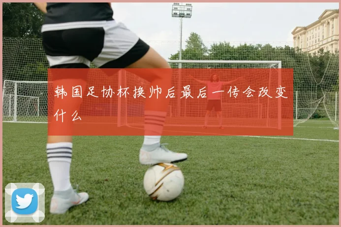 韩国足协杯换帅后最后一传会改变什么
