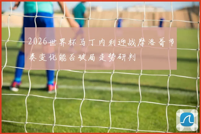 2026世界杯马丁内利迎战摩洛哥节奏变化能否破局走势研判