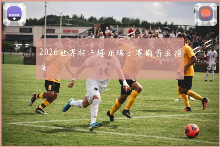 2026世界杯卡塔尔瑞士赛前首发指南