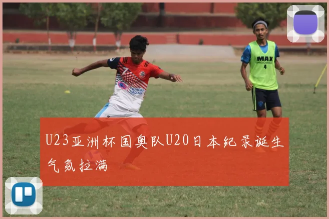 U23亚洲杯国奥队U20日本纪录诞生气氛拉满