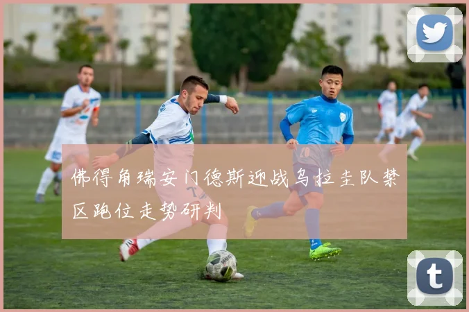 佛得角瑞安门德斯迎战乌拉圭队禁区跑位走势研判