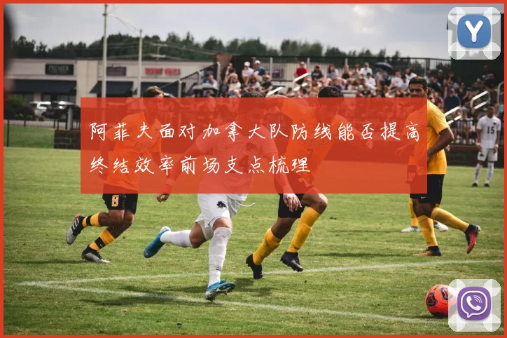 阿菲夫面对加拿大队防线能否提高终结效率前场支点梳理