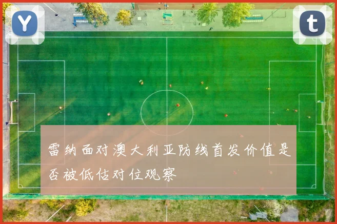 雷纳面对澳大利亚防线首发价值是否被低估对位观察