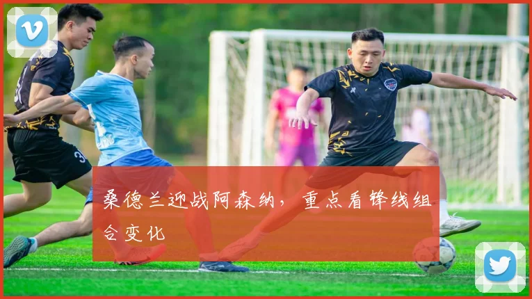 桑德兰迎战阿森纳,重点看锋线组合变化