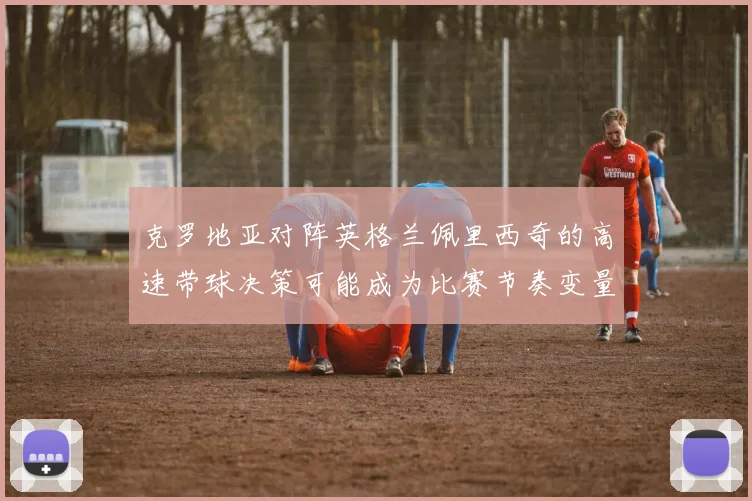 克罗地亚对阵英格兰佩里西奇的高速带球决策可能成为比赛节奏变量