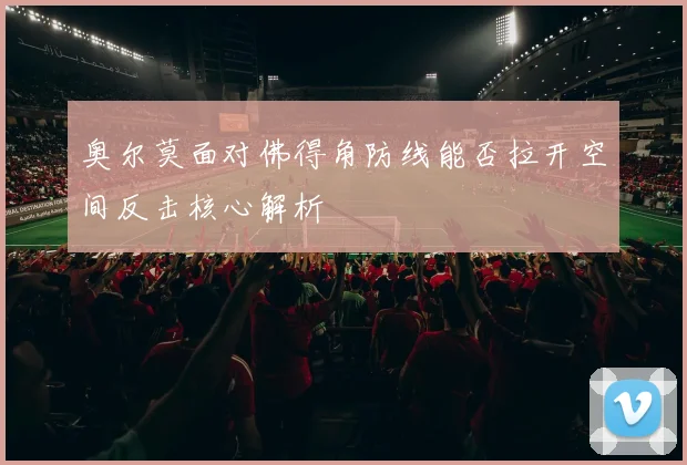 奥尔莫面对佛得角防线能否拉开空间反击核心解析