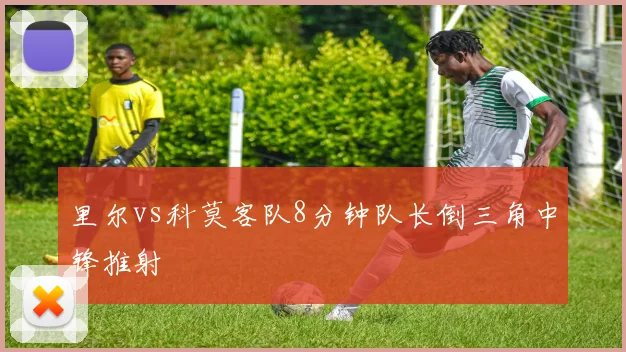 里尔vs科莫客队8分钟队长倒三角中锋推射