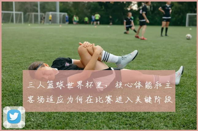 三人篮球世界杯里,核心体能和主客场适应为何在比赛进入关键阶段时必须一起考虑
