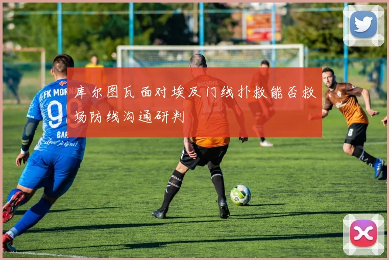 库尔图瓦面对埃及门线扑救能否救场防线沟通研判