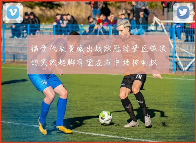 福登代表曼城出战欧冠时禁区弧顶的突然起脚有望左右中场控制权