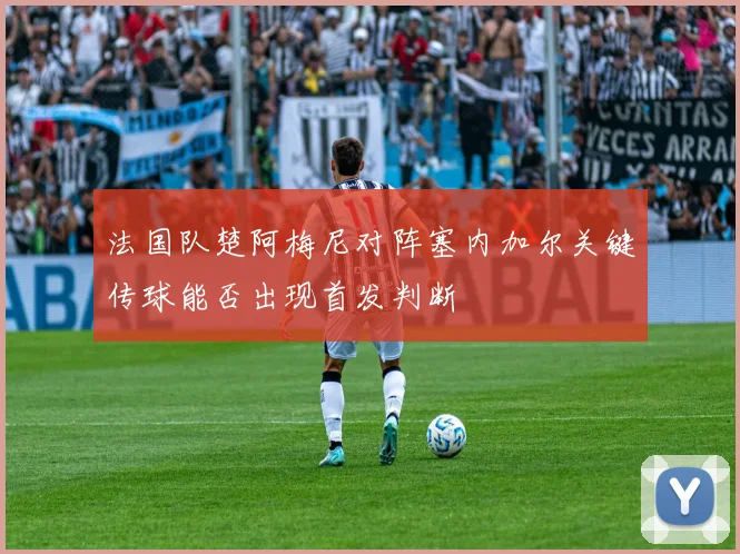 法国队楚阿梅尼对阵塞内加尔关键传球能否出现首发判断