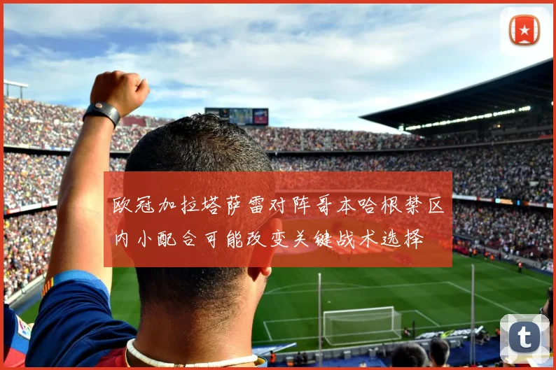 欧冠加拉塔萨雷对阵哥本哈根禁区内小配合可能改变关键战术选择
