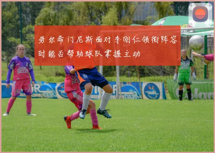 劳尔希门尼斯面对李刚仁领衔阵容时能否帮助球队掌握主动