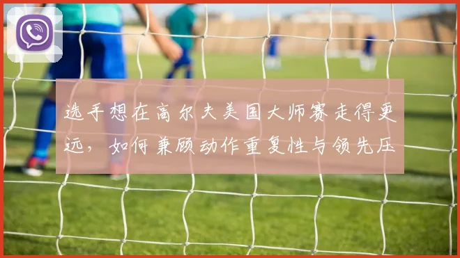 选手想在高尔夫美国大师赛走得更远,如何兼顾动作重复性与领先压力