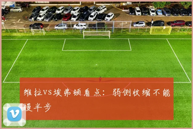 维拉vs埃弗顿看点：弱侧收缩不能慢半步