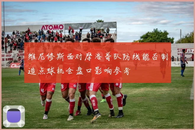 维尼修斯面对摩洛哥队防线能否制造点球机会盘口影响参考
