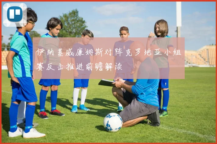 伊纳基威廉姆斯对阵克罗地亚小组赛反击推进前瞻解读