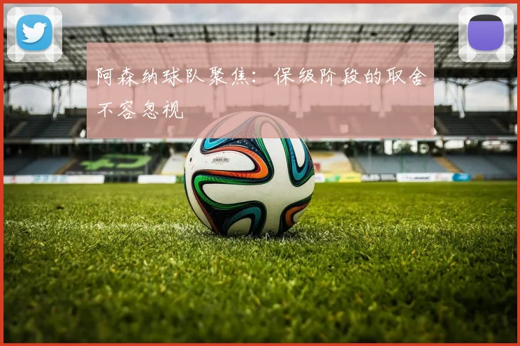 阿森纳球队聚焦：保级阶段的取舍不容忽视