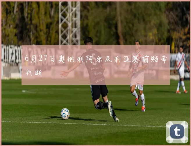 6月27日奥地利阿尔及利亚赛前赔率判断